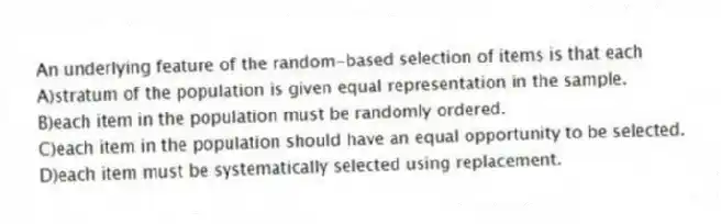 An underlying feature of the random-based selection of items is that each
A)stratum of the population is given equal representation in the sample.
B)each item in the population must be randomly ordered.
C)each item in the population should have an equal opportunity to be selected.
D)each item must be systematically selected using replacement.