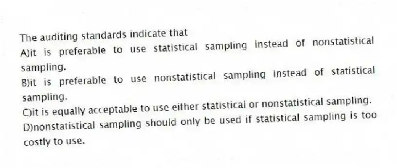 The auditing standards indicate that
A)it is preferable to use statistical sampling instead of nonstatistical sampling.
B)it is preferable to use nonstatistical sampling instead of statistical sampling.
C)it is equally acceptable to use either statistical or nonstatistical sampling.
D)nonstatistical sampling should only be used if statistical sampling is too costly to use.