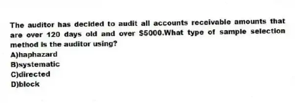 The auditor has decided to audit all accounts receivable amounts that are over 120 days old and over $5000.What type of sample selection method is the auditor using?
A)haphazard
B)systematic
C)directed
D)block
