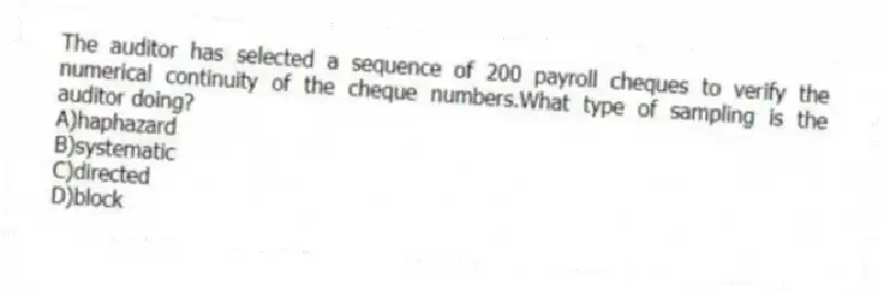 The auditor has selected a sequence of 200 payroll cheques to verify the numerical continuity of the cheque numbers.What type of sampling is the auditor doing?
A)haphazard
B)systematic
C)directed
D)block