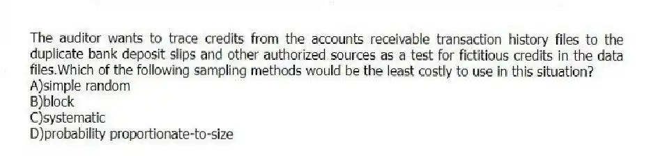 The auditor wants to trace credits from the accounts receivable transaction history files to the duplicate bank deposit slips and other authorized sources as a test for fictitious credits in the data files.Which of the following sampling methods would be the least costly to use in this situation?
A)simple random
B)block
C)systematic
D)probability proportionate-to-size