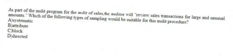 As part of the audit program for the audit of sales,the auditor will "review sales transactions for large and unusual amounts." Which of the following types of sampling would be suitable for this audit procedure?
A)systematic
B)attribute
C)block
D)directed