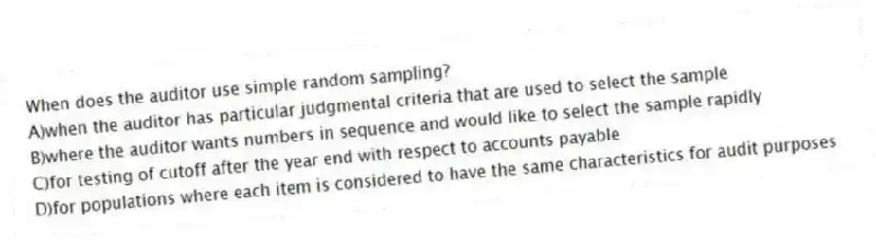 When does the auditor use simple random sampling?
A)when the auditor has particular judgmental criteria that are used to select the sample
B)where the auditor wants numbers in sequence and would like to select the sample rapidly
C)for testing of cutoff after the year end with respect to accounts payable
D)for populations where each item is considered to have the same characteristics for audit purposes