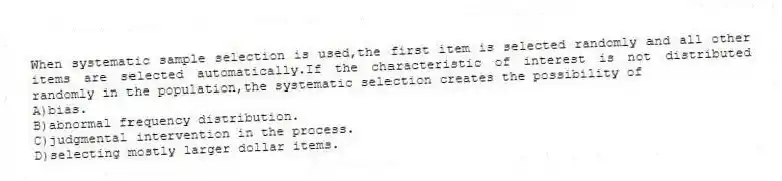 When systematic sample selection is used,the first item is selected randomly and all other items are selected automatically.If the characteristic of interest is not distributed randomly in the population,the systematic selection creates the possibility of
A)bias.
B)abnormal frequency distribution.
C)judgmental intervention in the process.
D)selecting mostly larger dollar items.