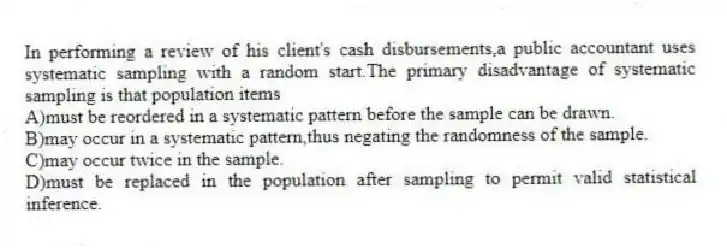 In performing a review of his client's cash disbursements,a public accountant uses systematic sampling with a random start.The primary disadvantage of systematic sampling is that population items
A)must be reordered in a systematic pattern before the sample can be drawn.
B)may occur in a systematic pattern,thus negating the randomness of the sample.
C)may occur twice in the sample.
D)must be replaced in the population after sampling to permit valid statistical inference.