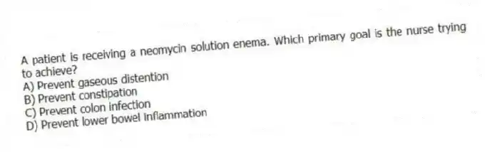 A patient is receiving a neomycin solution enema. Which primary goal is the nurse trying to achieve?
A) Prevent gaseous distention
B) Prevent constipation
C) Prevent colon infection
D) Prevent lower bowel inflammation