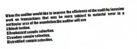 When the auditor would like to improve the efficiency of the audit by focusing work on transactions that may be more subject to material error in a particular area of the population,the auditor will use
A)block testing.
B)haphazard sample selection.
C)random sample selection.
D)stratified sample selection.