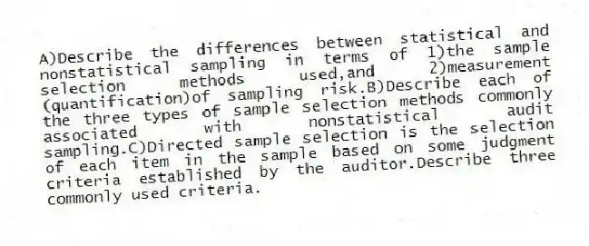 A)Describe the differences between statistical and nonstatistical sampling in terms of 1)the sample selection methods used,and 2)measurement (quantification)of sampling risk.B)Describe each of the three types of sample selection methods commonly associated with nonstatistical audit sampling.C)Directed sample selection is the selection of each item in the sample based on some judgment criteria established by the auditor.Describe three commonly used criteria.
