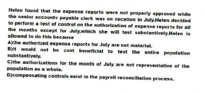 Helen found that the expense reports were not properly approved while the senior accounts payable clerk was on vacation in July.Helen decided to perform a test of control on the authorization of expense reports for all the months except for July,which she will test substantively.Helen is allowed to do this because
A)the authorized expense reports for July are not material.
B)it would not be cost beneficial to test the entire population substantively.
C)the authorizations for the month of July are not representative of the population as a whole.
D)compensating controls exist in the payroll reconciliation process.