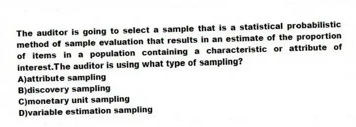 The auditor is going to select a sample that is a statistical probabilistic method of sample evaluation that results in an estimate of the proportion of items in a population containing a characteristic or attribute of interest.The auditor is using what type of sampling?
A)attribute sampling
B)discovery sampling
C)monetary unit sampling
D)variable estimation sampling
