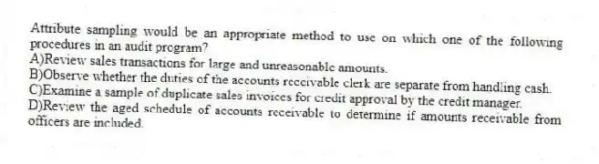 Attribute sampling would be an appropriate method to use on which one of the following procedures in an audit program?
A)Review sales transactions for large and unreasonable amounts.
B)Observe whether the duties of the accounts receivable clerk are separate from handling cash.
C)Examine a sample of duplicate sales invoices for credit approval by the credit manager.
D)Review the aged schedule of accounts receivable to determine if amounts receivable from officers are included.