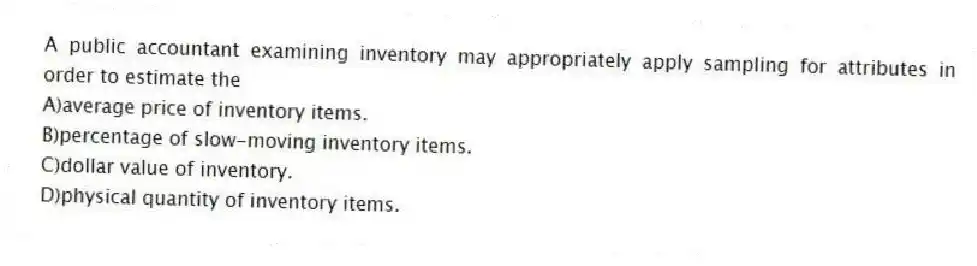A public accountant examining inventory may appropriately apply sampling for attributes in order to estimate the
A)average price of inventory items.
B)percentage of slow-moving inventory items.
C)dollar value of inventory.
D)physical quantity of inventory items.