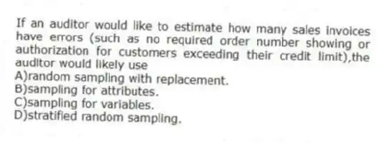 If an auditor would like to estimate how many sales invoices have errors (such as no required order number showing or authorization for customers exceeding their credit limit),the auditor would likely use
A)random sampling with replacement.
B)sampling for attributes.
C)sampling for variables.
D)stratified random sampling.