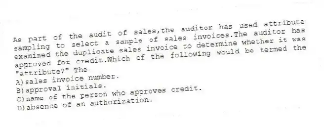 As part of the audit of sales,the auditor has used attribute sampling to select a sample of sales invoices.The auditor has examined the duplicate sales invoice to determine whether it was approved for credit.Which of the following would be termed the "attribute?" The
A)sales invoice number.
B)approval initials.
C)name of the person who approves credit.
D)absence of an authorization.
