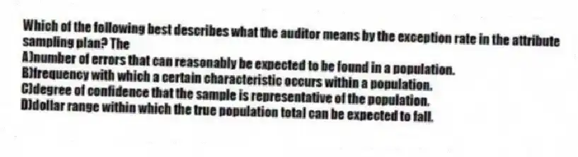 Which of the following best describes what the auditor means by the exception rate in the attribute sampling plan? The
A)number of errors that can reasonably be expected to be found in a population.
B)frequency with which a certain characteristic occurs within a population.
C)degree of confidence that the sample is representative of the population.
D)dollar range within which the true population total can be expected to fall.