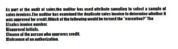 As part of the audit of sales,the auditor has used attribute sampling to select a sample of sales invoices.The auditor has examined the duplicate sales invoice to determine whether it was approved for credit.Which of the following would be termed the "exception?" The
A)sales invoice number.
B)approval initials.
C)name of the person who approves credit.
D)absence of an authorization.
