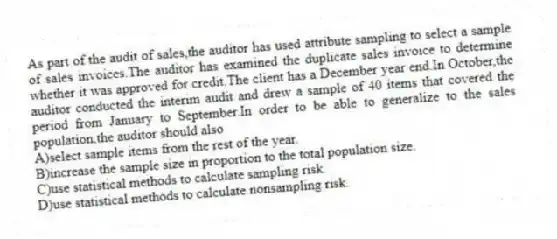 As part of the audit of sales,the auditor has used attribute sampling to select a sample of sales invoices.The auditor has examined the duplicate sales invoice to determine whether it was approved for credit.The client has a December year end.In October,the auditor conducted the interim audit and drew a sample of 40 items that covered the period from January to September.In order to be able to generalize to the sales population,the auditor should also
A)select sample items from the rest of the year.
B)increase the sample size in proportion to the total population size.
C)use statistical methods to calculate sampling risk.
D)use statistical methods to calculate nonsampling risk.