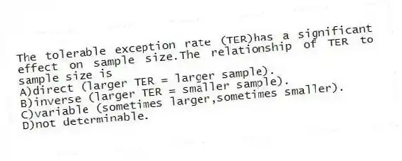 The tolerable exception rate (TER)has a significant effect on sample size.The relationship of TER to sample size is
A)direct (larger TER = larger sample).
B)inverse (larger TER = smaller sample).
C)variable (sometimes larger,sometimes smaller).
D)not determinable.