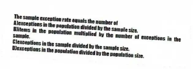 The sample exception rate equals the number of
A)exceptions in the population divided by the sample size.
B)items in the population multiplied by the number of exceptions in the sample.
C)exceptions in the sample divided by the sample size.
D)exceptions in the population divided by the population size.