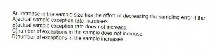 An increase in the sample size has the effect of decreasing the sampling error if the
A)actual sample exception rate increases.
B)actual sample exception rate does not increase.
C)number of exceptions in the sample does not increase.
D)number of exceptions in the sample increases.