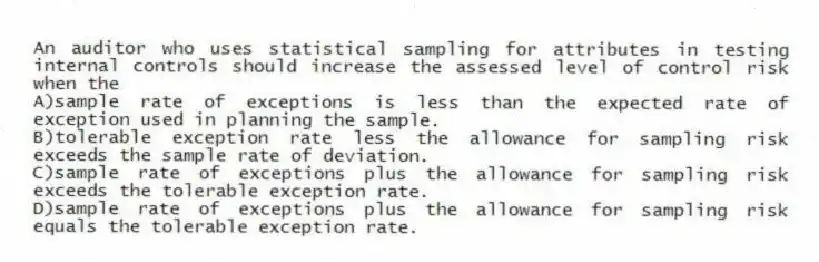 An auditor who uses statistical sampling for attributes in testing internal controls should increase the assessed level of control risk when the
A)sample rate of exceptions is less than the expected rate of exception used in planning the sample.
B)tolerable exception rate less the allowance for sampling risk exceeds the sample rate of deviation.
C)sample rate of exceptions plus the allowance for sampling risk exceeds the tolerable exception rate.
D)sample rate of exceptions plus the allowance for sampling risk equals the tolerable exception rate.
