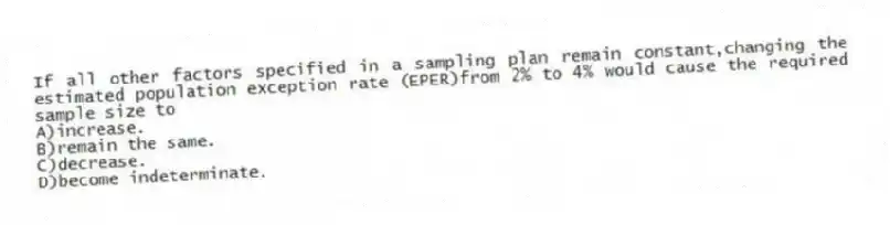 If all other factors specified in a sampling plan remain constant,changing the estimated population exception rate (EPER)from 2% to 4% would cause the required sample size to
A)increase.
B)remain the same.
C)decrease.
D)become indeterminate.