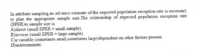 In attribute sampling,an advance estimate of the expected population exception rate is necessary to plan the appropriate sample size.The relationship of expected population exception rate (EPER)to sample size is
A)direct (small EPER = small sample).
B)inverse (small EPER = large sample).
C)a variable (sometimes small,sometimes large)dependent on other factors present.
D)indeterminate.