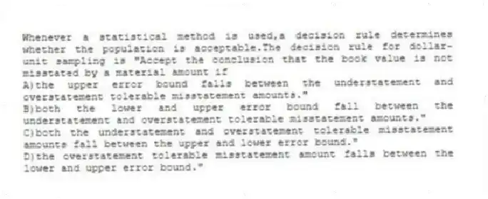 Whenever a statistical method is used,a decision rule determines whether the population is acceptable.The decision rule for dollar-unit sampling is "Accept the conclusion that the book value is not misstated by a material amount if
A)the upper error bound falls between the understatement and overstatement tolerable misstatement amounts."
B)both the lower and upper error bound fall between the understatement and overstatement tolerable misstatement amounts."
C)both the understatement and overstatement tolerable misstatement amounts fall between the upper and lower error bound."
D)the overstatement tolerable misstatement amount falls between the lower and upper error bound."