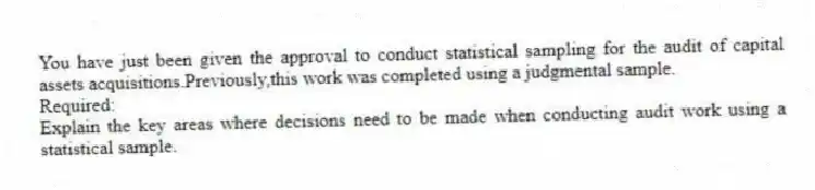 You have just been given the approval to conduct statistical sampling for the audit of capital assets acquisitions.Previously,this work was completed using a judgmental sample.
Required:
Explain the key areas where decisions need to be made when conducting audit work using a statistical sample.