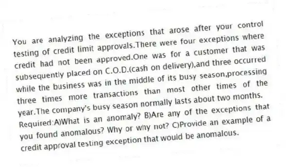 You are analyzing the exceptions that arose after your control testing of credit limit approvals.There were four exceptions where credit had not been approved.One was for a customer that was subsequently placed on C.O.D.(cash on delivery),and three occurred while the business was in the middle of its busy season,processing three times more transactions than most other times of the year.The company's busy season normally lasts about two months.
Required:A)What is an anomaly? B)Are any of the exceptions that you found anomalous? Why or why not? C)Provide an example of a credit approval testing exception that would be anomalous.