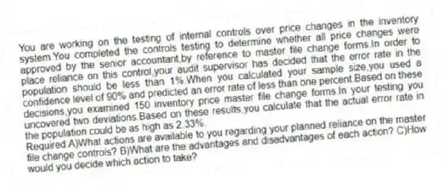 You are working on the testing of internal controls over price changes in the inventory system.You completed the controls testing to determine whether all price changes were approved by the senior accountant,by reference to master file change forms.In order to place reliance on this control,your audit supervisor has decided that the error rate in the population should be less than 1%.When you calculated your sample size,you used a confidence level of 90% and predicted an error rate of less than one percent.Based on these decisions,you examined 150 inventory price master file change forms.In your testing you uncovered two deviations.Based on these results,you calculate that the actual error rate in the population could be as high as 2.33%.
Required:A)What actions are available to you regarding your planned reliance on the master file change controls? B)What are the advantages and disadvantages of each action? C)How would you decide which action to take?