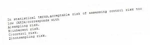 In statistical terms,acceptable risk of assessing control risk too low (ARIA)corresponds with
A)sampling risk.
B)inherent risk.
C)control risk.
D)nonsampling risk.