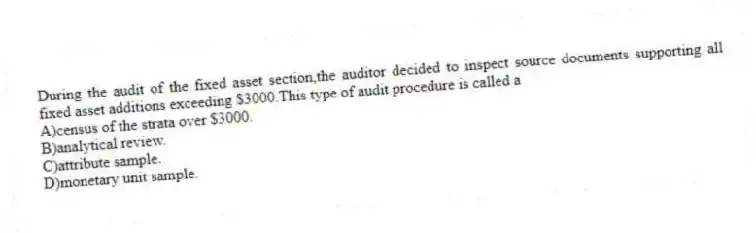 During the audit of the fixed asset section,the auditor decided to inspect source documents supporting all fixed asset additions exceeding $3000.This type of audit procedure is called a
A)census of the strata over $3000.
B)analytical review.
C)attribute sample.
D)monetary unit sample.