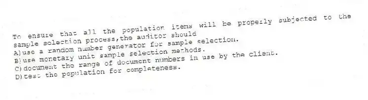 To ensure that all the population items will be properly subjected to the sample selection process,the auditor should
A)use a random number generator for sample selection.
B)use monetary unit sample selection methods.
C)document the range of document numbers in use by the client.
D)test the population for completeness.