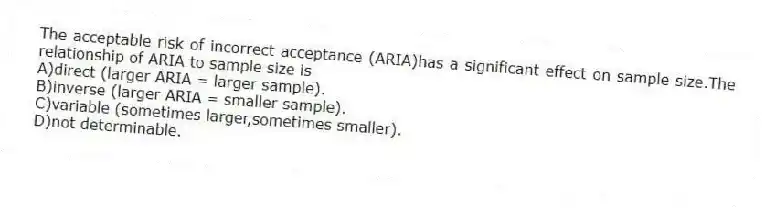 The acceptable risk of incorrect acceptance (ARIA)has a significant effect on sample size.The relationship of ARIA to sample size is
A)direct (larger ARIA = larger sample).
B)inverse (larger ARIA = smaller sample).
C)variable (sometimes larger,sometimes smaller).
D)not determinable.