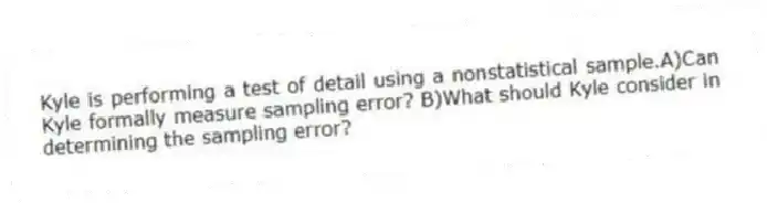 Kyle is performing a test of detail using a nonstatistical sample.A)Can Kyle formally measure sampling error? B)What should Kyle consider in determining the sampling error?