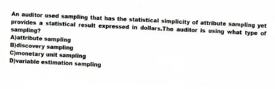 An auditor used sampling that has the statistical simplicity of attribute sampling yet provides a statistical result expressed in dollars.The auditor is using what type of sampling?
A)attribute sampling
B)discovery sampling
C)monetary unit sampling
D)variable estimation sampling