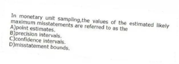 In monetary unit sampling,the values of the estimated likely maximum misstatements are referred to as the
A)point estimates.
B)precision intervals.
C)confidence intervals.
D)misstatement bounds.