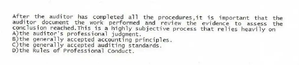 After the auditor has completed all the procedures,it is important that the auditor document the work performed and review the evidence to assess the conclusion reached.This is a highly subjective process that relies heavily on
A)the auditor's professional judgment.
B)the generally accepted accounting principles.
C)the generally accepted auditing standards.
D)the Rules of Professional Conduct.