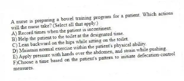 A nurse is preparing a bowel training program for a patient. Which actions will the nurse take? (Select all that apply.)
A) Record times when the patient is incontinent.
B) Help the patient to the toilet at the designated time.
C) Lean backward on the hips while sitting on the toilet.
D) Maintain normal exercise within the patient's physical ability.
E) Apply pressure with hands over the abdomen, and strain while pushing.
F)Choose a time based on the patient's pattern to initiate defecation-control measures.