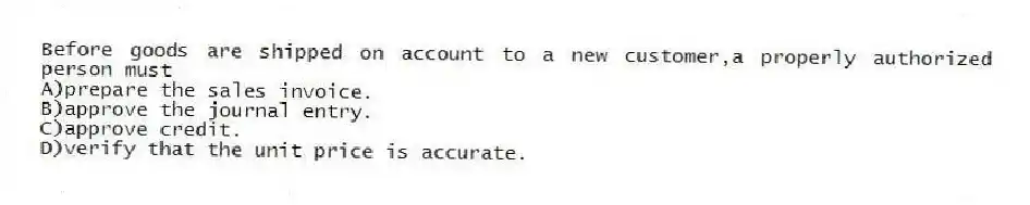 Before goods are shipped on account to a new customer,a properly authorized person must
A)prepare the sales invoice.
B)approve the journal entry.
C)approve credit.
D)verify that the unit price is accurate.