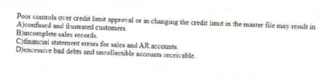 Poor controls over credit limit approval or in changing the credit limit in the master file may result in
A)confused and frustrated customers.
B)incomplete sales records.
C)financial statement errors for sales and AR accounts.
D)excessive bad debts and uncollectible accounts receivable.