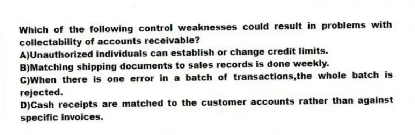 Which of the following control weaknesses could result in problems with collectability of accounts receivable?
A)Unauthorized individuals can establish or change credit limits.
B)Matching shipping documents to sales records is done weekly.
C)When there is one error in a batch of transactions,the whole batch is rejected.
D)Cash receipts are matched to the customer accounts rather than against specific invoices.