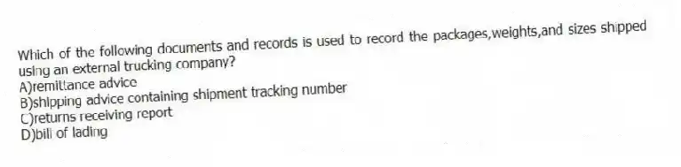 Which of the following documents and records is used to record the packages,weights,and sizes shipped using an external trucking company?
A)remittance advice
B)shipping advice containing shipment tracking number
C)returns receiving report
D)bill of lading
