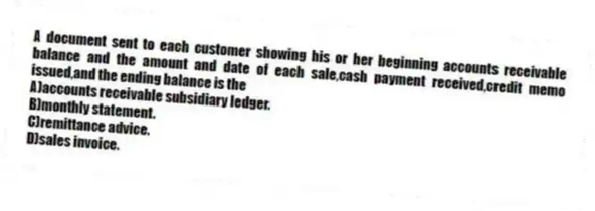 A document sent to each customer showing his or her beginning accounts receivable balance and the amount and date of each sale,cash payment received,credit memo issued,and the ending balance is the
A)accounts receivable subsidiary ledger.
B)monthly statement.
C)remittance advice.
D)sales invoice.