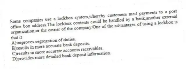 Some companies use a lockbox system,whereby customers mail payments to a post office box address.The lockbox contents could be handled by a bank,another external organization,or the owner of the company.One of the advantages of using a lockbox is that it
A)improves segregation of duties.
B)results in more accurate bank deposits.
C)results in more accurate accounts receivables.
D)provides more detailed bank deposit information.