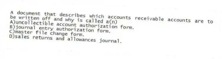 A document that describes which accounts receivable accounts are to be written off and why is called a(n)
A)uncollectible account authorization form.
B)journal entry authorization form.
C)master file change form.
D)sales returns and allowances journal.