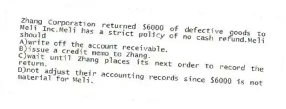 Zhang Corporation returned $6000 of defective goods to Meli Inc.Meli has a strict policy of no cash refund.Meli should
A)write off the account receivable.
B)issue a credit memo to Zhang.
C)wait until Zhang places its next order to record the return.
D)not adjust their accounting records since $6000 is not material for Meli.