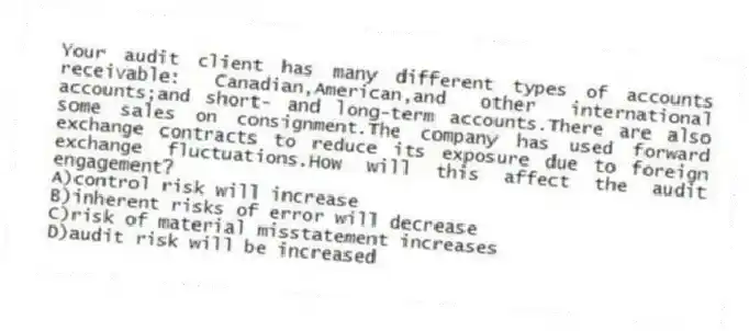 Your audit client has many different types of accounts receivable: Canadian,American,and other international accounts;and short- and long-term accounts.There are also some sales on consignment.The company has used forward exchange contracts to reduce its exposure due to foreign exchange fluctuations.How will this affect the audit engagement?
A)control risk will increase
B)inherent risks of error will decrease
C)risk of material misstatement increases
D)audit risk will be increased