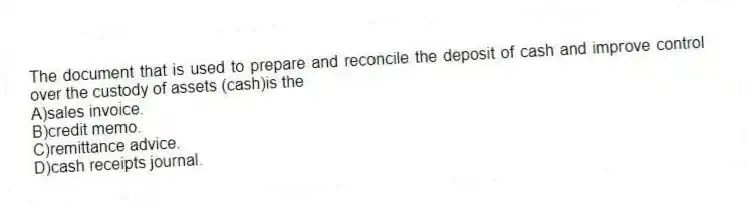 The document that is used to prepare and reconcile the deposit of cash and improve control over the custody of assets (cash)is the
A)sales invoice.
B)credit memo.
C)remittance advice.
D)cash receipts journal.